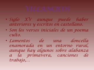 VILLANCICOS
• Siglo XV aunque puede haber
anteriores y escritos en castellano.
• Son los versos iniciales de un poema
culto.
• Lamentos de una doncella
enamorada en un entorno rural,
aunque hay algunos sobre alabanza
a la primavera, canciones de
trabajo,…
 