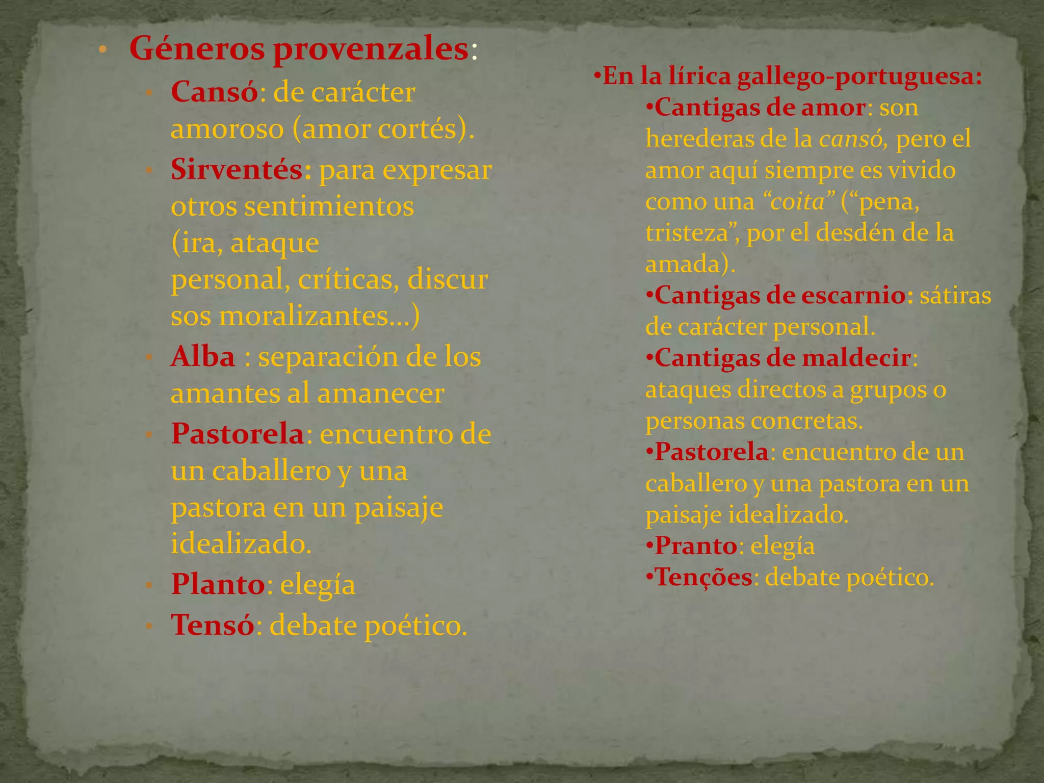 • Géneros provenzales:
• Cansó: de carácter
amoroso (amor cortés).
• Sirventés: para expresar
otros sentimientos
(ira, ataque
personal, críticas, discur
sos moralizantes…)
• Alba : separación de los
amantes al amanecer
• Pastorela: encuentro de
un caballero y una
pastora en un paisaje
idealizado.
• Planto: elegía
• Tensó: debate poético.
•En la lírica gallego-portuguesa:
•Cantigas de amor: son
herederas de la cansó, pero el
amor aquí siempre es vivido
como una “coita” (“pena,
tristeza”, por el desdén de la
amada).
•Cantigas de escarnio: sátiras
de carácter personal.
•Cantigas de maldecir:
ataques directos a grupos o
personas concretas.
•Pastorela: encuentro de un
caballero y una pastora en un
paisaje idealizado.
•Pranto: elegía
•Tenções: debate poético.
 