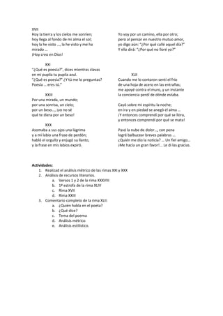 XVII
Hoy la tierra y los cielos me sonríen;
hoy llega al fondo de mi alma el sol;
hoy la he visto …, la he visto y me ha
mirado …
¡Hoy creo en Dios!
XXI
“¿Qué es poesía?”, dices mientras clavas
en mi pupila tu pupila azul.
“¿Qué es poesía?” ¿Y tú me lo preguntas?
Poesía … eres tú.”
XXIII
Por una mirada, un mundo;
por una sonrisa, un cielo;
por un beso…, ¡yo no sé
qué te diera por un beso!
XXX
Asomaba a sus ojos una lágrima
y a mi labio una frase de perdón;
habló el orgullo y enjugó su llanto,
y la frase en mis labios expiró.
Yo voy por un camino, ella por otro;
pero al pensar en nuestro mutuo amor,
yo digo aún: “¿Por qué callé aquel día?”
Y ella dirá: “¿Por qué no lloré yo?”
XLII
Cuando me lo contaron sentí el frío
de una hoja de acero en las entrañas;
me apoyé contra el muro, y un instante
la conciencia perdí de dónde estaba.
Cayó sobre mi espíritu la noche;
en ira y en piedad se anegó el alma …
¡Y entonces comprendí por qué se llora,
y entonces comprendí por qué se mata!
Pasó la nube de dolor…, con pena
logré balbucear breves palabras …
¿Quién me dio la noticia? … Un fiel amigo…
¡Me hacía un gran favor!... Le di las gracias.
Actividades:
1. Realizad el análisis métrico de las rimas XXI y XXX
2. Análisis de recursos literarios.
a. Versos 1 y 2 de la rima XXXVIII
b. 1ª estrofa de la rima XLIV
c. Rima XVII
d. Rima XXIII
3. Comentario completo de la rima XLII:
a. ¿Quién habla en el poeta?
b. ¿Qué dice?
c. Tema del poema
d. Análisis métrico
e. Análisis estilístico.
 