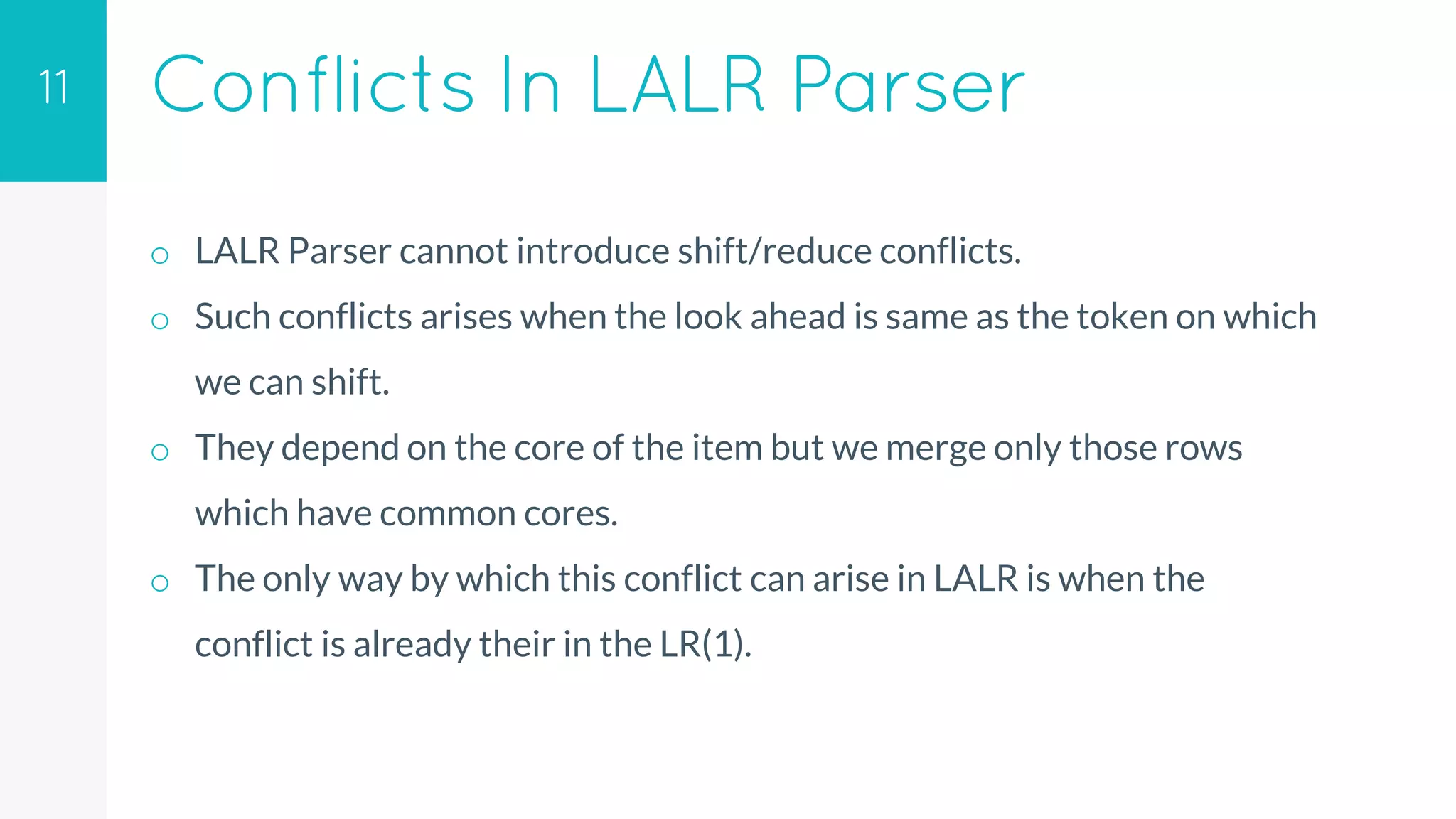 Conflicts In LALR Parser
o LALR Parser cannot introduce shift/reduce conflicts.
o Such conflicts arises when the look ahead is same as the token on which
we can shift.
o They depend on the core of the item but we merge only those rows
which have common cores.
o The only way by which this conflict can arise in LALR is when the
conflict is already their in the LR(1).
11
 