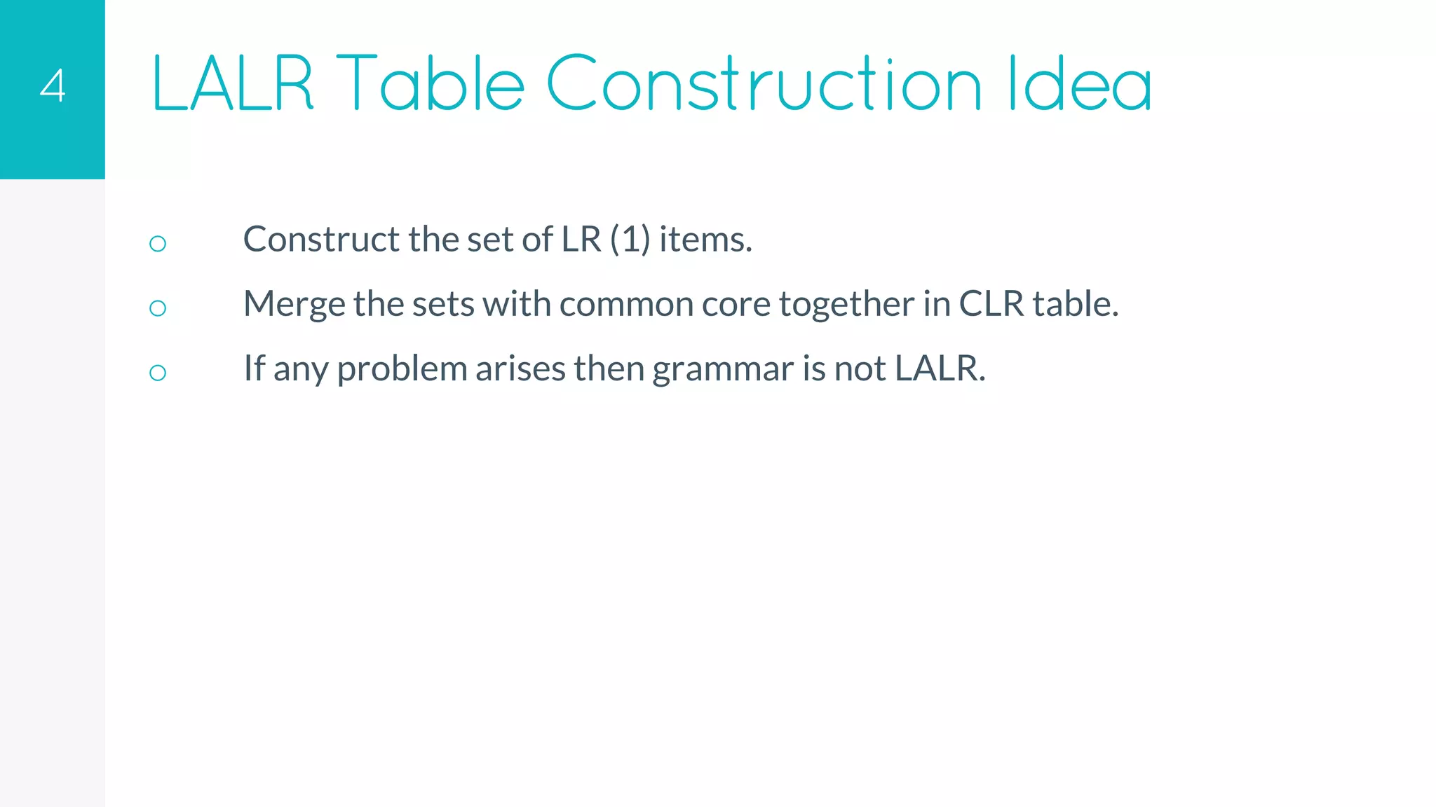 LALR TableConstruction Idea
o Construct the set of LR (1) items.
o Merge the sets with common core together in CLR table.
o If any problem arises then grammar is not LALR.
4
 