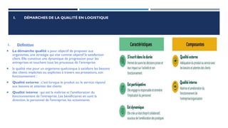 I. DÉMARCHES DE LA QUALITÉ EN LOGISTIQUE
1. Définition
 La démarche qualité a pour objectif de proposer aux
organismes, une stratégie qui vise comme objectif la satisfaction
client. Elle constitue une dynamique de progression pour les
entreprises et touchent tous les processus de l’entreprise.
 la qualité vise pour un organisme quelconque à satisfaire les besoins
des clients implicites ou explicites à travers ses prestations, son
fonctionnement :
 Qualité externe : c’est lorsque le produit ou le service répond
aux besoins et attentes des clients
 Qualité interne : qui est la maîtrise et l'amélioration du
fonctionnement de l'entreprise. Les bénéficiaires en sont la
direction, le personnel de l'entreprise, les actionnaires
 