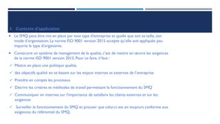 2. Contexte d’application
 Le SMQ peut être mis en place par tout type d’entreprise et quelle que soit sa taille, son
mode d’organisation. La norme ISO 9001 version 2015 accepte qu’elle soit appliquée peu
importe le type d’organisme.
 Construire un système de management de la qualité, c’est de mettre en œuvre les exigences
de la norme ISO 9001 version 2015. Pour ce faire, il faut :
✓ Mettre en place une politique qualité,
✓ des objectifs qualité en se basant sur les enjeux internes et externes de l’entreprise
✓ Prendre en compte les processus
✓ Décrire les critères et méthodes de travail permettant le fonctionnement du SMQ
✓ Communiquer en internes sur l’importance de satisfaire les clients externes et sur les
exigences
✓ Surveiller le fonctionnement du SMQ et prouver que celui-ci est en toujours conforme aux
exigences du référentiel du SMQ,
 