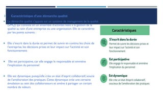 3. Caractéristique d’une démarche qualité
 La démarche qualité s'appuie sur un système de management de la qualité
(SMQ) qui consiste en un ensemble d'activités liées à la gestion de la
qualité au sein d'une entreprise ou une organisation. Elle se caractérise
par les points suivants :
 Elle s’inscrit dans la durée et permet de suivre en continu les choix de
l’entreprise, les décisions prises et leur impact sur l’activité et son
fonctionnement
 Elle est participative, car elle engage le responsable et emmène
l’implication du personnel
 Elle est dynamique, puisqu'elle crée un état d’esprit collaboratif, soucieux
de l’amélioration des pratiques. Cette dynamique crée une certaine
émulation au sein des collaborateurs et amène à partager un certain
nombre de valeurs
 