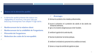 4. Enjeux de la démarche qualité
➢ la démarche qualité présente des enjeux non
négligeables et reconnus, c’est pour cela que
beaucoup d’entreprises l’ont adopté. Il s’agit de/du :
✓ Renforcement de la relation client
✓ Renforcement de la crédibilité de l’organisme.
✓ Pérennité de l’organisme.
✓ Réduction des coûts de la non-qualité;
✓
✓ Avantages
 