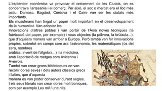 L’esplendor econòmica va provocar el creixement de les Ciutats, on es
concentrava l’artesania i el comerç. Per això, el soc o mercat era el lloc més
actiu. Damasc, Bagdad, Còrdova i el Caire van ser les ciutats més
importants.
Els musulmans han tingut un paper molt important en el desenvolupament
de la humanitat. Van adoptar les
Innovacions d’altres pobles i van portar de l’Àsia noves tècniques (la
fabricació del paper, per exemple) i nous objectes (la pólvora, la brúixola...),
que d’aquesta manera van arribar a Europa. Però també van fer innovacions
pròpies, sobretot en camps com ara l’astronomia, les matemàtiques (ús del
zero, nombres
aràbics, invent de l’àlgebra...) i la medicina,
amb l’aportació de metges com Avicenna i
Averrois.
També van crear grans biblioteques on van
recollir obres seves i dels autors clàssics grecs
i llatins, que d’aquesta
manera es van poder conservar durant segles.
I els seus literats van crear obres molt boniques,
com per exemple Les mil i una nits.
 