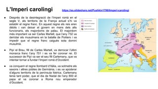 L’Imperi carolingi https://es.slideshare.net/Pushkin1799/limperi-carolingi
● Després de la desintegració de l’Imperi romà en el
segle V, als territoris de la França actual s’hi va
establir el regne franc. En aquest regne els reis eren
dèbils i van deixar el govern en mans dels alts
funcionaris, els majordoms de palau. El majordom
més important va ser Carles Martell, que l’any 732 va
derrotar els musulmans en la batalla de Poitiers i va
impedir que el regne franc caigués sota domini
musulmà.
● Pipí el Breu, fill de Carles Martell, va derrocar l’últim
monarca franc l’any 751 i es va fer coronar rei. El
successor de Pipí va ser el seu fill Carlemany, que va
intentar tornar a fundar l’Imperi romà d’Occident:
● va conquerir el regne llombard d’Itàlia, va sotmetre els
saxons i altres pobles de Germània, i es va apoderar
d’alguns territoris de la península Ibèrica. Carlemany
tenia tant poder, que el dia de Nadal de l’any 800 el
papa el va coronar a Roma nou emperador
d’Occident.
 
