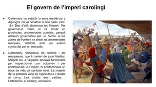 El govern de l’imperi carolingi
● Carlemany va establir la seva residència a
Aquisgrà, on va construir el seu palau (doc.
18). Des d’allà dominava tot l’imperi. Per
governar-lo millor, el va dividir en
províncies, anomenades comtats, perquè
estaven governades per un comte. A les
zones de frontera va crear les anomenades
marques, territoris amb un exèrcit
comandat per un marquès.
● Carlemany nomenava els comtes i els
marquesos, que li havien de jurar fidelitat.
Malgrat tot, a vegades enviava funcionaris
per inspeccionar com actuaven i per
controlar-los. A l’imperi, hi predominava un
tipus de vida de caràcter rural. La majoria
de la població vivia de l’agricultura i residia
al camp. Les ciutats eren petites, i
l’artesania i el comerç, escassos.
 