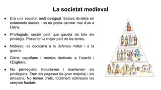 La societat medieval
● Era una societat molt desigual. Estava dividida en
estaments socials i no es podia canviar mai d’un a
l’altre.
● Privilegiats: sector petit que gaudia de tots els
privilegis. Posseïen la major part de les terres.
● Noblesa: es dedicava a la defensa militar i a la
guerra.
● Clero: capellans i monjos dedicats a l’oració i
l’Església.
● No privilegiats: treballaven i mantenien als
privilegiats. Eren els pagesos (la gran majoria) i els
artesans. No tenien drets, totalment sotmesos las
senyors feudals.
 