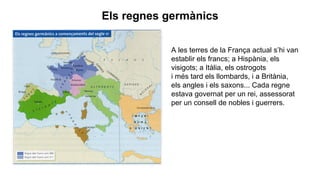 A les terres de la França actual s’hi van
establir els francs; a Hispània, els
visigots; a Itàlia, els ostrogots
i més tard els llombards, i a Britània,
els angles i els saxons... Cada regne
estava governat per un rei, assessorat
per un consell de nobles i guerrers.
Els regnes germànics
 