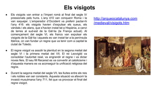 Els visigots
● Els visigots van entrar a l’Imperi romà al final del segle IV
pressionats pels huns. L’any 410 van conquerir Roma i la
van saquejar. L’emperador d’Occident va preferir pactar-hi
l’any 416: els visigots havien d’expulsar els sueus, els
vàndals i els alans, que s’havien instal·lat a Hispània, a canvi
de terres al sud-est de la Gàl·lia (la França actual). Al
començament del segle VI, els francs van expulsar els
visigots de la Gàl·lia i aquests es van instal·lar a la península
Ibèrica, on van fundar un regne que va tenir com a capital la
ciutat de Toledo.
● El regne visigot va assolir la plenitud en la segona meitat del
segle VI i la primera meitat del VII. El rei Leovigild va
consolidar l’autoritat reial, va engrandir el regne i va dictar
noves lleis. El seu fill Recared es va convertir al catolicisme i
d’aquesta manera es va aconseguir la unificació religiosa del
regne.
● Durant la segona meitat del segle VII, les lluites entre els reis
i els nobles van ser constants. Aquesta situació va afavorir la
invasió musulmana l’any 711, fet que va provocar el final del
regne visigot.
http://arqueocatalunya.com
/medieval/visigots.htm
 