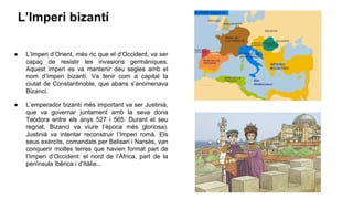 L’Imperi bizantí
● L’Imperi d’Orient, més ric que el d’Occident, va ser
capaç de resistir les invasions germàniques.
Aquest imperi es va mantenir deu segles amb el
nom d’Imperi bizantí. Va tenir com a capital la
ciutat de Constantinoble, que abans s’anomenava
Bizanci.
● L’emperador bizantí més important va ser Justinià,
que va governar juntament amb la seva dona
Teodora entre els anys 527 i 565. Durant el seu
regnat, Bizanci va viure l’època més gloriosa).
Justinià va intentar reconstruir l’Imperi romà. Els
seus exèrcits, comandats per Belisari i Narsès, van
conquerir moltes terres que havien format part de
l’Imperi d’Occident: el nord de l’Àfrica, part de la
península Ibèrica i d’Itàlia...
 