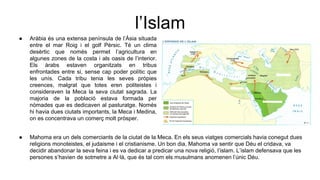 l’Islam
● Aràbia és una extensa península de l’Àsia situada
entre el mar Roig i el golf Pèrsic. Té un clima
desèrtic que només permet l’agricultura en
algunes zones de la costa i als oasis de l’interior.
Els àrabs estaven organitzats en tribus
enfrontades entre si, sense cap poder polític que
les unís. Cada tribu tenia les seves pròpies
creences, malgrat que totes eren politeistes i
consideraven la Meca la seva ciutat sagrada. La
majoria de la població estava formada per
nòmades que es dedicaven al pasturatge. Només
hi havia dues ciutats importants, la Meca i Medina,
on es concentrava un comerç molt pròsper.
● Mahoma era un dels comerciants de la ciutat de la Meca. En els seus viatges comercials havia conegut dues
religions monoteistes, el judaisme i el cristianisme. Un bon dia, Mahoma va sentir que Déu el cridava, va
decidir abandonar la seva feina i es va dedicar a predicar una nova religió, l’islam. L’islam defensava que les
persones s’havien de sotmetre a Al·là, que és tal com els musulmans anomenen l’únic Déu.
 