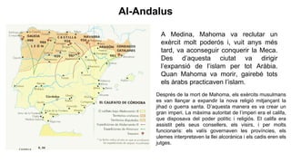 A Medina, Mahoma va reclutar un
exèrcit molt poderós i, vuit anys més
tard, va aconseguir conquerir la Meca.
Des d’aquesta ciutat va dirigir
l’expansió de l’islam per tot Aràbia.
Quan Mahoma va morir, gairebé tots
els àrabs practicaven l’islam.
Després de la mort de Mahoma, els exèrcits musulmans
es van llançar a expandir la nova religió mitjançant la
jihad o guerra santa. D’aquesta manera es va crear un
gran imperi. La màxima autoritat de l’imperi era el califa,
que disposava del poder polític i religiós. El califa era
assistit pels seus consellers, els visirs, i per molts
funcionaris: els valís governaven les províncies, els
ulemes interpretaven la llei alcorànica i els cadis eren els
jutges.
Al-Andalus
 