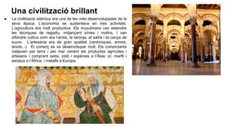 Una civilització brillant
● La civilització islàmica era una de les més desenvolupades de la
seva època. L’economia se sustentava en tres activitats:
L’agricultura era molt productiva. Els musulmans van estendre
les tècniques de regadiu, mitjançant sínies i molins, I van
difondre cultius com ara l’arròs, la taronja, el safrà i la canya de
sucre. L’artesania era de gran qualitat (ceràmiques, armes,
teixits...). El comerç es va desenvolupar molt. Els comerciants
viatjaven per terra i per mar venent els productes agrícoles i
artesans i comprant seda, cotó i espècies a l’Àsia; or, marfil i
esclaus a l’Àfrica, i metalls a Europa.
 