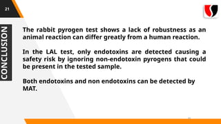 CONCLUSION
11
21
The rabbit pyrogen test shows a lack of robustness as an
animal reaction can differ greatly from a human reaction.
In the LAL test, only endotoxins are detected causing a
safety risk by ignoring non-endotoxin pyrogens that could
be present in the tested sample.
Both endotoxins and non endotoxins can be detected by
MAT.
 
