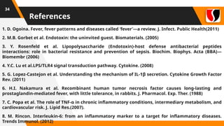 References
1. D. Ogoina. Fever, fever patterns and diseases called ‘fever’—a review. J. Infect. Public Health(2011)
2. M.B. Gorbet et al. Endotoxin: the uninvited guest. Biomaterials. (2005)
3. Y. Rosenfeld et al. Lipopolysaccharide (Endotoxin)-host defense antibacterial peptides
interactions: role in bacterial resistance and prevention of sepsis. Biochim. Biophys. Acta (BBA)—
Biomembr (2006)
4. Y.C. Lu et al.LPS/TLR4 signal transduction pathway. Cytokine. (2008)
5. G. Lopez-Castejon et al. Understanding the mechanism of IL-1β secretion. Cytokine Growth Factor
Rev. (2011)
6. H.I. Nakamura et al. Recombinant human tumor necrosis factor causes long-lasting and
prostaglandin-mediated fever, with little tolerance, in rabbits. J. Pharmacol. Exp. Ther. (1988)
7. C. Popa et al. The role of TNF-α in chronic inflammatory conditions, intermediary metabolism, and
cardiovascular risk. J. Lipid Res.(2007).
8. M. Rincon. Interleukin-6: from an inflammatory marker to a target for inflammatory diseases.
Trends Immunol. (2012)
34
 