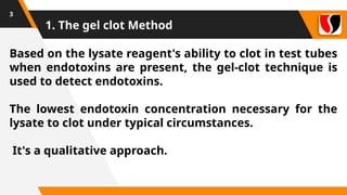 1. The gel clot Method
3
Based on the lysate reagent's ability to clot in test tubes
when endotoxins are present, the gel-clot technique is
used to detect endotoxins.
The lowest endotoxin concentration necessary for the
lysate to clot under typical circumstances.
It's a qualitative approach.
 