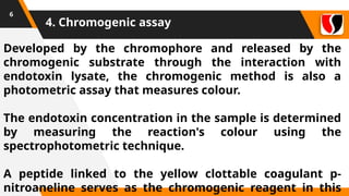 4. Chromogenic assay
6
Developed by the chromophore and released by the
chromogenic substrate through the interaction with
endotoxin lysate, the chromogenic method is also a
photometric assay that measures colour.
The endotoxin concentration in the sample is determined
by measuring the reaction's colour using the
spectrophotometric technique.
A peptide linked to the yellow clottable coagulant p-
nitroaneline serves as the chromogenic reagent in this
 