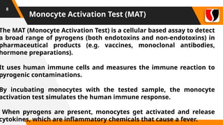Monocyte Activation Test (MAT)
8
The MAT (Monocyte Activation Test) is a cellular based assay to detect
a broad range of pyrogens (both endotoxins and non-endotoxins) in
pharmaceutical products (e.g. vaccines, monoclonal antibodies,
hormone preparations).
It uses human immune cells and measures the immune reaction to
pyrogenic contaminations.
By incubating monocytes with the tested sample, the monocyte
activation test simulates the human immune response.
When pyrogens are present, monocytes get activated and release
cytokines, which are inflammatory chemicals that cause a fever.
 