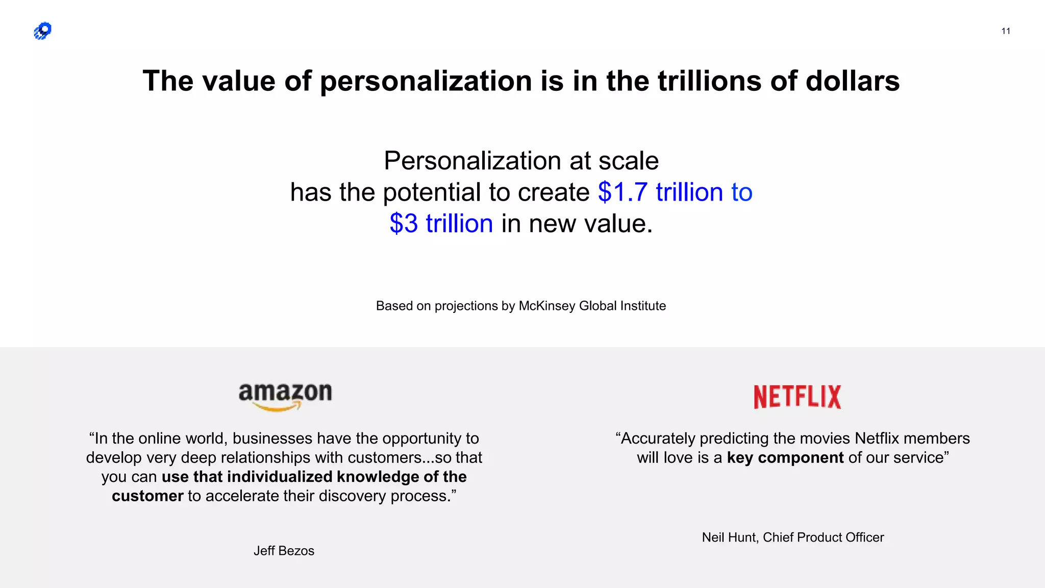 11
“In the online world, businesses have the opportunity to
develop very deep relationships with customers...so that
you can use that individualized knowledge of the
customer to accelerate their discovery process.”
Jeff Bezos
“Accurately predicting the movies Netflix members
will love is a key component of our service”
Neil Hunt, Chief Product Officer
The value of personalization is in the trillions of dollars
Personalization at scale
has the potential to create $1.7 trillion to
$3 trillion in new value.
Based on projections by McKinsey Global Institute
 