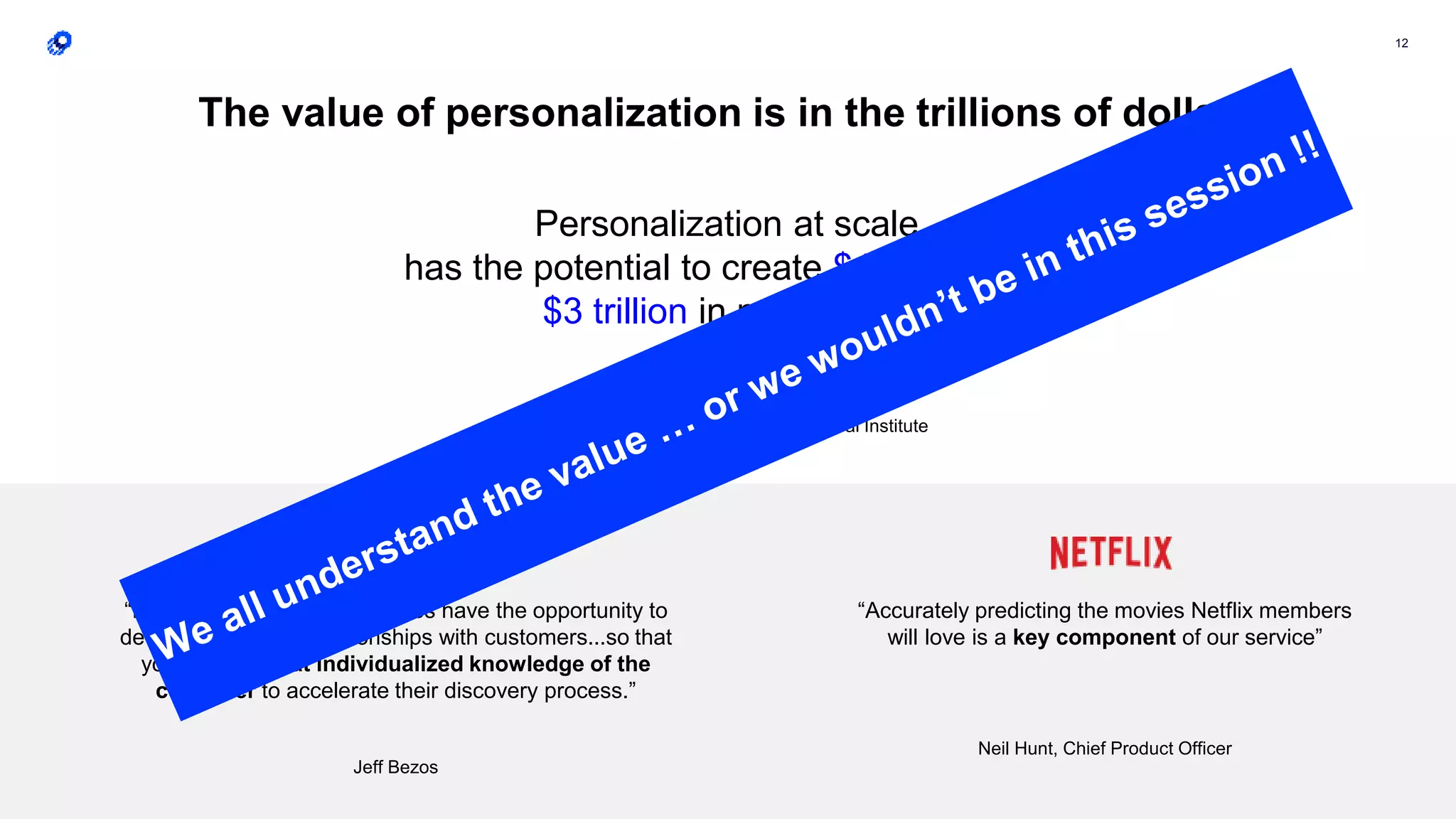 12
“In the online world, businesses have the opportunity to
develop very deep relationships with customers...so that
you can use that individualized knowledge of the
customer to accelerate their discovery process.”
Jeff Bezos
“Accurately predicting the movies Netflix members
will love is a key component of our service”
Neil Hunt, Chief Product Officer
The value of personalization is in the trillions of dollars
Personalization at scale
has the potential to create $1.7 trillion to
$3 trillion in new value.
Based on projections by McKinsey Global Institute
 