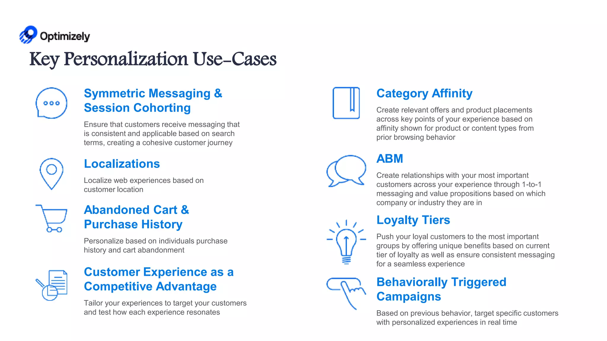 Category Affinity
Create relevant offers and product placements
across key points of your experience based on
affinity shown for product or content types from
prior browsing behavior
Customer Experience as a
Competitive Advantage
Tailor your experiences to target your customers
and test how each experience resonates
Symmetric Messaging &
Session Cohorting
Ensure that customers receive messaging that
is consistent and applicable based on search
terms, creating a cohesive customer journey
Localizations
Localize web experiences based on
customer location
Behaviorally Triggered
Campaigns
Based on previous behavior, target specific customers
with personalized experiences in real time
ABM
Create relationships with your most important
customers across your experience through 1-to-1
messaging and value propositions based on which
company or industry they are in
Loyalty Tiers
Push your loyal customers to the most important
groups by offering unique benefits based on current
tier of loyalty as well as ensure consistent messaging
for a seamless experience
Abandoned Cart &
Purchase History
Personalize based on individuals purchase
history and cart abandonment
Key Personalization Use-Cases
 