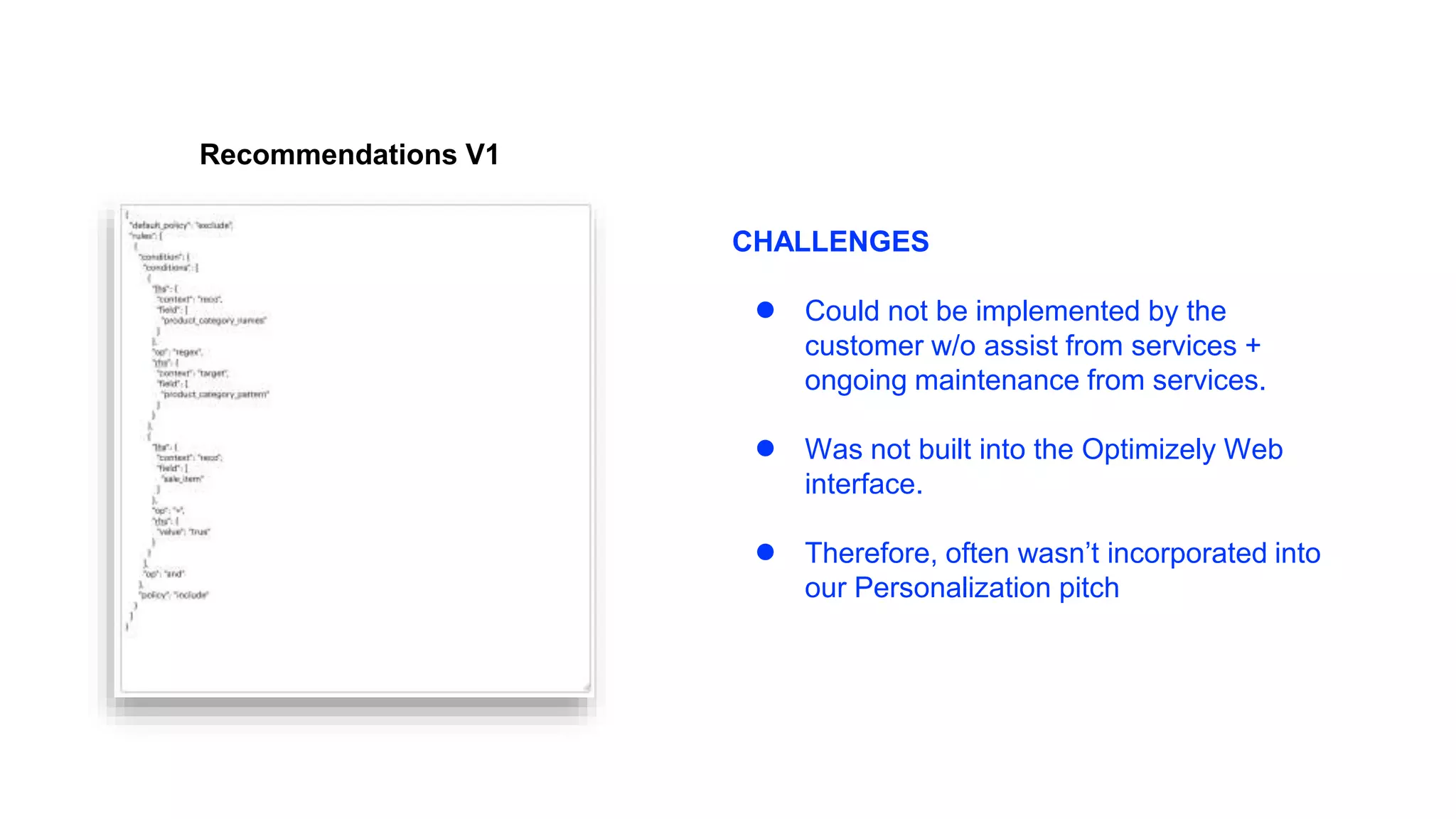 Recommendations V1
CHALLENGES
● Could not be implemented by the
customer w/o assist from services +
ongoing maintenance from services.
● Was not built into the Optimizely Web
interface.
● Therefore, often wasn’t incorporated into
our Personalization pitch
 