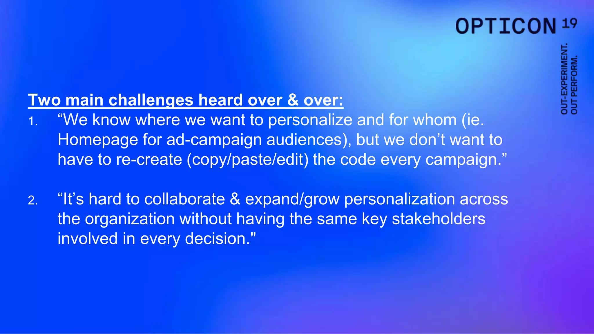 Two main challenges heard over & over:
1. “We know where we want to personalize and for whom (ie.
Homepage for ad-campaign audiences), but we don’t want to
have to re-create (copy/paste/edit) the code every campaign.”
2. “It’s hard to collaborate & expand/grow personalization across
the organization without having the same key stakeholders
involved in every decision."
 