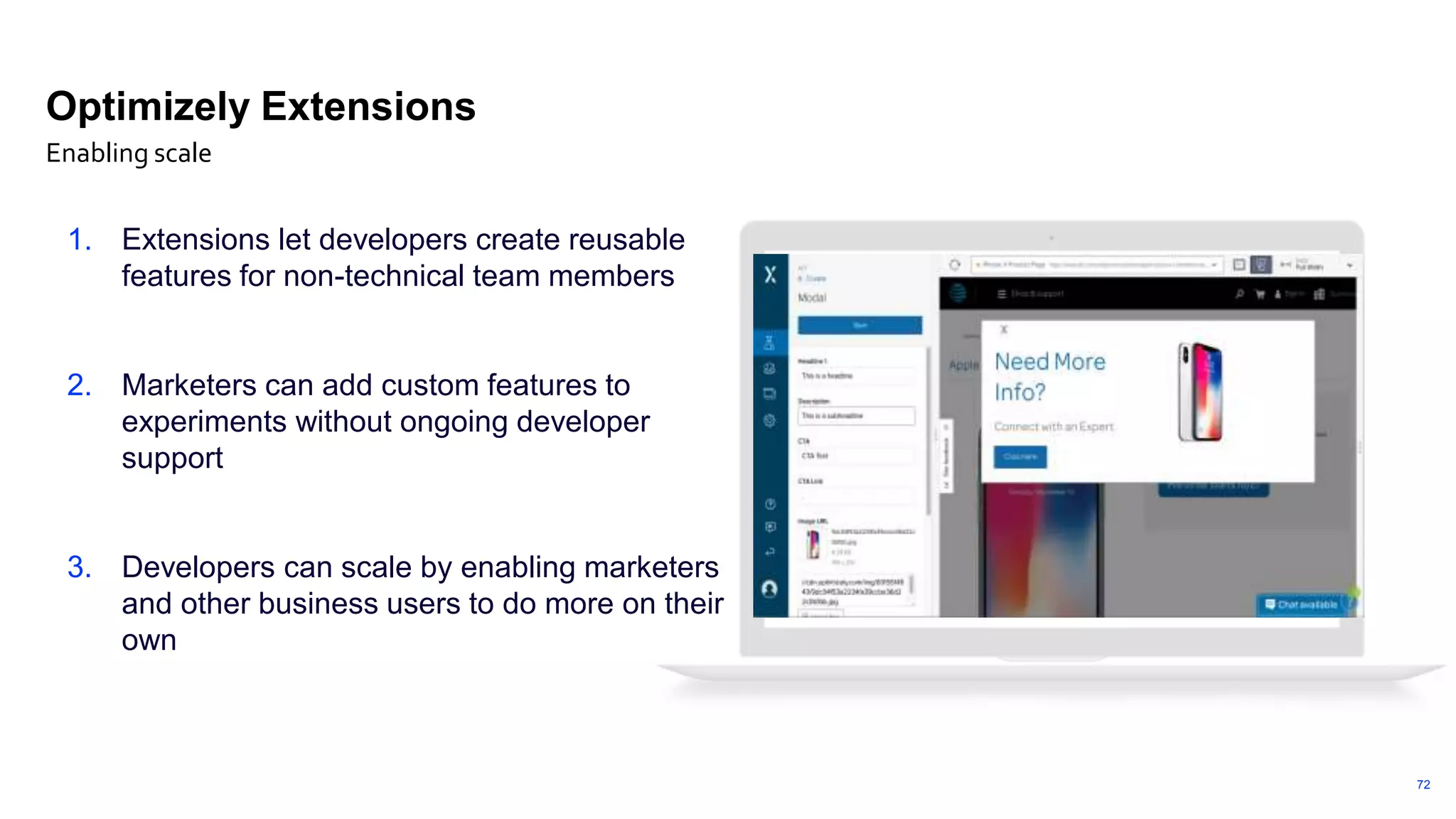 72
Optimizely Extensions
1. Extensions let developers create reusable
features for non-technical team members
2. Marketers can add custom features to
experiments without ongoing developer
support
3. Developers can scale by enabling marketers
and other business users to do more on their
own
Enabling scale
 