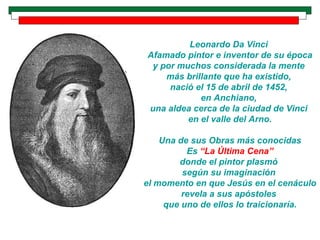 Leonardo Da Vinci  Afamado pintor e inventor de su época y por muchos considerada la mente  más brillante que ha existido,  nació el 15 de abril de 1452,  en Anchiano,  una aldea cerca de la ciudad de Vinci  en el valle del Arno. Una de sus Obras más conocidas Es  “La Última Cena” donde el pintor plasmó  según su imaginación  el momento en que Jesús en el cenáculo revela a sus apóstoles  que uno de ellos lo traicionaría. 