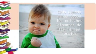 Como cuando
ganas todos
los peluches
gigantes de
las ferias
locales