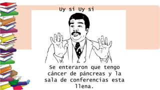 Uy si Uy si
Se enteraron que tengo
cáncer de páncreas y la
sala de conferencias esta
llena.
