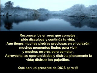 Reconoce los errores que cometes,
pide disculpas y continúa tu vida.
Aún tienes muchas piedras preciosas en el corazón:
muchos momentos lindos para vivir
y muchos errores para cometer.
Aprovecha las oportunidades y disfruta plenamente la
vida; disfruta los pajarillos.
Que son un presente de DIOS para tí!

 
