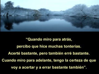 “Quando miro para atrás,
percibo que hice muchas tonterías.
Acerté bastante, pero también erré bastante.
Cuando miro para adelante, tengo la certeza de que
voy a acertar y a errar bastante también”.

 