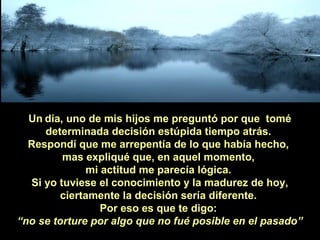 Un día, uno de mis hijos me preguntó por que tomé
determinada decisión estúpida tiempo atrás.
Respondí que me arrepentía de lo que había hecho,
mas expliqué que, en aquel momento,
mi actitud me parecía lógica.
Si yo tuviese el conocimiento y la madurez de hoy,
ciertamente la decisión sería diferente.
Por eso es que te digo:
“no se torture por algo que no fué posible en el pasado”

 