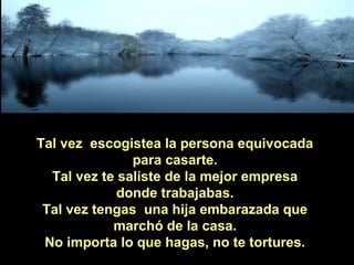 Tal vez escogistea la persona equivocada
para casarte.
Tal vez te saliste de la mejor empresa
donde trabajabas.
Tal vez tengas una hija embarazada que
marchó de la casa.
No importa lo que hagas, no te tortures.

 
