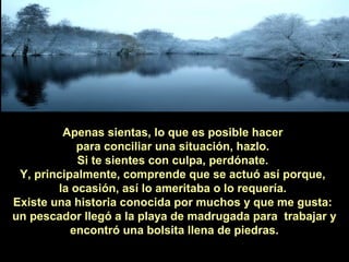 Apenas sientas, lo que es posible hacer
para conciliar una situación, hazlo.
Si te sientes con culpa, perdónate.
Y, principalmente, comprende que se actuó así porque,
la ocasión, así lo ameritaba o lo requería.
Existe una historia conocida por muchos y que me gusta:
un pescador llegó a la playa de madrugada para trabajar y
encontró una bolsita llena de piedras.

 