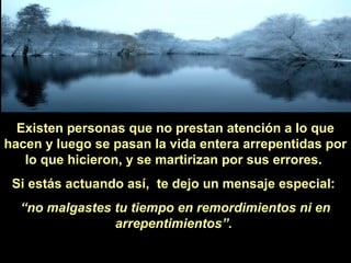 Existen personas que no prestan atención a lo que
hacen y luego se pasan la vida entera arrepentidas por
lo que hicieron, y se martirizan por sus errores.
Si estás actuando así, te dejo un mensaje especial:
“no malgastes tu tiempo en remordimientos ni en
arrepentimientos”.

 