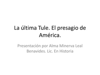 La última Tule. El presagio de
          América.
 Presentación por Alma Minerva Leal
      Benavides. Lic. En Historia
 