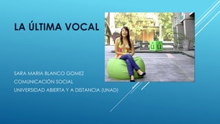 LA ÚLTIMA VOCAL 
SARA MARIA BLANCO GOMEZ 
COMUNICACIÓN SOCIAL 
UNIVERSIDAD ABIERTA Y A DISTANCIA (UNAD) 
 