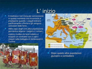 L’ inizio





Il medioevo non inizia per convenzione
in questo momento ma incomincia a
predisporsi quando i visigoti entrano
pacificamente a Roma e gli vengono
concesse delle terre.
Attila capo degli unni,altra popolazione
germanica attacca i visigoti e i romani,
costoro rivollero le terre indietro e
scoppiò un contrasto con a capo i
visigoti nella battaglia di Adrianopoli in
Turchia



Dopo questo altre popolazioni
giunsero a combattere

 