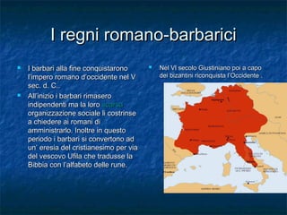 I regni romano-barbarici




I barbari alla fine conquistarono
l’impero romano d’occidente nel V
sec. d. C..
All’inizio i barbari rimasero
indipendenti ma la loro scarsa
organizzazione sociale li costrinse
a chiedere ai romani di
amministrarlo. Inoltre in questo
periodo i barbari si convertono ad
un’ eresia del cristianesimo per via
del vescovo Ufila che tradusse la
Bibbia con l’alfabeto delle rune.



Nel Vl secolo Giustiniano poi a capo
dei bizantini riconquista l’Occidente .

 