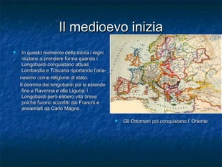 Il medioevo inizia


In questo momento della storia i regni
iniziano a prendere forma quando i
Longobardi conquistano attuali
Lombardia e Toscana riportando l’arianesimo come religione di stato.
Il dominio dei longobardi poi si estende
fino a Ravenna e alla Liguria. I
Longobardi però ebbero vita breve
poiché furono sconfitti dai Franchi e
annientati da Carlo Magno.


Gli Ottomani poi conquistano l’ Oriente

 