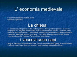 L’ economia medievale


L’ economia dell’alto medioevo era
basata su agricoltura

La chiesa

La chiesa acquista potere anche politico poiché i duchi perdono potere e la fiducia
del popolo. La religione portata dalla chiesa ritorna quella Cristiana. Le chiese sono
le uniche istituzioni per la conservazione e salvaguardia della cultura infatti quasi solo
i sacerdoti sapevano leggere e scrivere . La chiesa si fa strada anche nell’ impero
ottomano tanto che il papa di Roma inizia a controllarlo.

i vescovi sono capi

I vescovi diventano capi delle città dato il loro smisurato potere(epoca di costantiniano)
in oltre in alcuni casi viene a mancare il potere statale preso dalla chiesa.

 