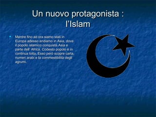 Un nuovo protagonista :
l’Islam


Mentre fino ad ora siamo stati in
Europa adesso andiamo in Asia, dove
il popolo islamico conquista Asia e
parte dell’ Africa. Codesto popolo è in
continua lotta. Esso però scopre carta,
numeri arabi e la commestibilità degli
agrumi.

 