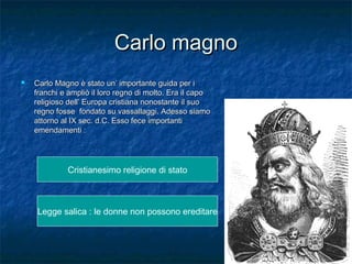 Carlo magno


Carlo Magno è stato un’ importante guida per i
franchi e ampliò il loro regno di molto. Era il capo
religioso dell’ Europa cristiana nonostante il suo
regno fosse fondato su vassallaggi. Adesso siamo
attorno al IX sec. d.C. Esso fece importanti
emendamenti :

Cristianesimo religione di stato

Legge salica : le donne non possono ereditare

 