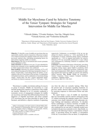 Middle Ear Myoclonus Cured by Selective Tenotomy
of the Tensor Tympani: Strategies for Targeted
Intervention for Middle Ear Muscles
*†Hiroshi Hidaka, *†Youhei Honkura, †Jun Ota, †Shigeki Gorai,
*Tetsuaki Kawase, and *Toshimitsu Kobayashi
*Department of OtolaryngologyYHead and Neck Surgery, Tohoku University Graduate School of
Medicine, Sendai, Miyagi; and ÞDepartment of Otolaryngology, Iwaki Kyoritsu General Hospital,
Iwaki, Fukushima, Japan
Objective: To describe a case of middle ear myoclonus that was
successfully cured by selective transection of the tensor tympani
(TT) without sectioning the stapedius tendon (ST) and to review
previously reported cases, elucidating precipitating factors for
interventions targeting middle ear muscles.
Data Sources: One case we encountered and a recent systematic
review published in 2012.
Study Selections: In addition to our case, 23 cases identified by
the previous systematic review regarding middle ear myoclonus
in which surgical interventions were conducted.
Data Synthesis: Outcomes for selective tenotomy of TT or ST
were analyzed focusing on the following 6 preoperative factors: 1)
history of facial palsy, 2) provoking factors for tinnitus, 3) aus-
cultation of the ear, 4) movement of the ear drum, 5) complication
with palatal myoclonus, and 6) confirmation of myoclonus during
surgery. Among these, the first 2 factors represented signifi-
cant factors for selective tenotomy of ST ( p G 0.05 and p G 0.01,
respectively). Furthermore, no auscultation of the ear was sig-
nificant for selective tenotomy ( p G 0.01), specifically for ST.
Confirmation of muscle contraction during surgery contributed
significantly ( p G 0.01) to targeted intervention, but selective
tenotomy of TT was successfully performed in 3 cases without
such confirmation by confirming variations in compliance with
tympanometry
Conclusion: Assessment of the history of facial palsy, provoking
factor of tinnitus, auscultation of the ear, and confirmation of
myoclonus during surgery appear helpful in predicting which
middle ear muscle is undergoing myoclonus. Furthermore, long-
timeYbased tympanometry offers objective information for plan-
ning targeted intervention for middle ear muscles and clarifying
clinical outcomes. Key Words: Middle ear myoclonusV
TinnitusVTenotomyVTensor tympaniVTympanic membrane
complianceVStapedius tendon.
Otol Neurotol 34:1552Y1558, 2013.
Myoclonus is a sudden, involuntary jerking of a muscle
or group of muscles. Middle ear myoclonus is a rare
disorder produced by repetitive contractions of the middle
ear muscles. Bhiamrco et al. (1) recently conducted a
systematic review of management strategies for middle
ear myoclonus and stated that differentiating between the
diagnoses of stapedial myoclonus and tensor tympani
(TT) myoclonus has not been described in detail in the
literature, and definitive, objective methods of separating
one from the other are currently lacking. Other than
the present lack of consensus regarding treatment, no
previous studies showed objective changes in outcome
by assessing responses to intervention before and after
treatment.
We report herein a case of middle ear myoclonus
that was successfully cured by selective transection of the
TT without sectioning the stapedius tendon (ST). Clinical
outcomes were clearly indicated by both endoscopic oto-
logic findings and impedance audiometry. To elucidate
factors contributing to selective tenotomy of middle ear
muscles for middle ear myoclonus, a meta-analysis was
also conducted for our case and 23 surgically treated cases
included in the previous systematic review. Specifically, we
focused on the following 6 factors: 1) past history of facial
palsy, 2) provoking factors for tinnitus, 3) auscultation
of the ear, 4) movement of the ear drum, 5) complication
Address correspondence and reprint requests to Hiroshi Hidaka, M.D.,
Ph.D., Department of OtolaryngologyYHead and Neck Surgery, Tohoku
University Graduate School of Medicine, 1-1 Seiryomachi, Aoba-ku,
Sendai 980-8575, Japan; E-mail: ZAY00015@nifty.com
The authors disclose no conflicts of interest.
Financial Disclosures: None.
Supplemental digital content is available in the text.
Otology & Neurotology
34:1552Y1558 Ó 2013, Otology & Neurotology, Inc.
1552
Copyright © 2013 Otology & Neurotology, Inc. Unauthorized reproduction of this article is prohibited.
 