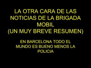 LA OTRA CARA DE LAS NOTICIAS DE LA BRIGADA MOBIL (UN MUY BREVE RESUMEN) EN BARCELONA TODO EL MUNDO ES BUENO MENOS LA POLICIA 