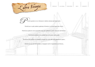 PERCHÉ CHI SONO PERCORSI INFO CONTATTI
erché quando si va a Venezia si vedono sempre gli stessi posti...
Perché se si vuole vedere qualcosa di diverso ci si perde ogni due minuti...
Perché se qualcuno non ti racconta cosa stai vedendo ti perdi i due terzi del fascino...
Perché gli aneddoti e le curiosità non si trovano nelle guide...
Perché se hai bisogno di chiedere consigli trovi solo altri turisti altrettanto spersi...
Perché se non sai dove andare a mangiare rischi di spendere una fortuna...
 